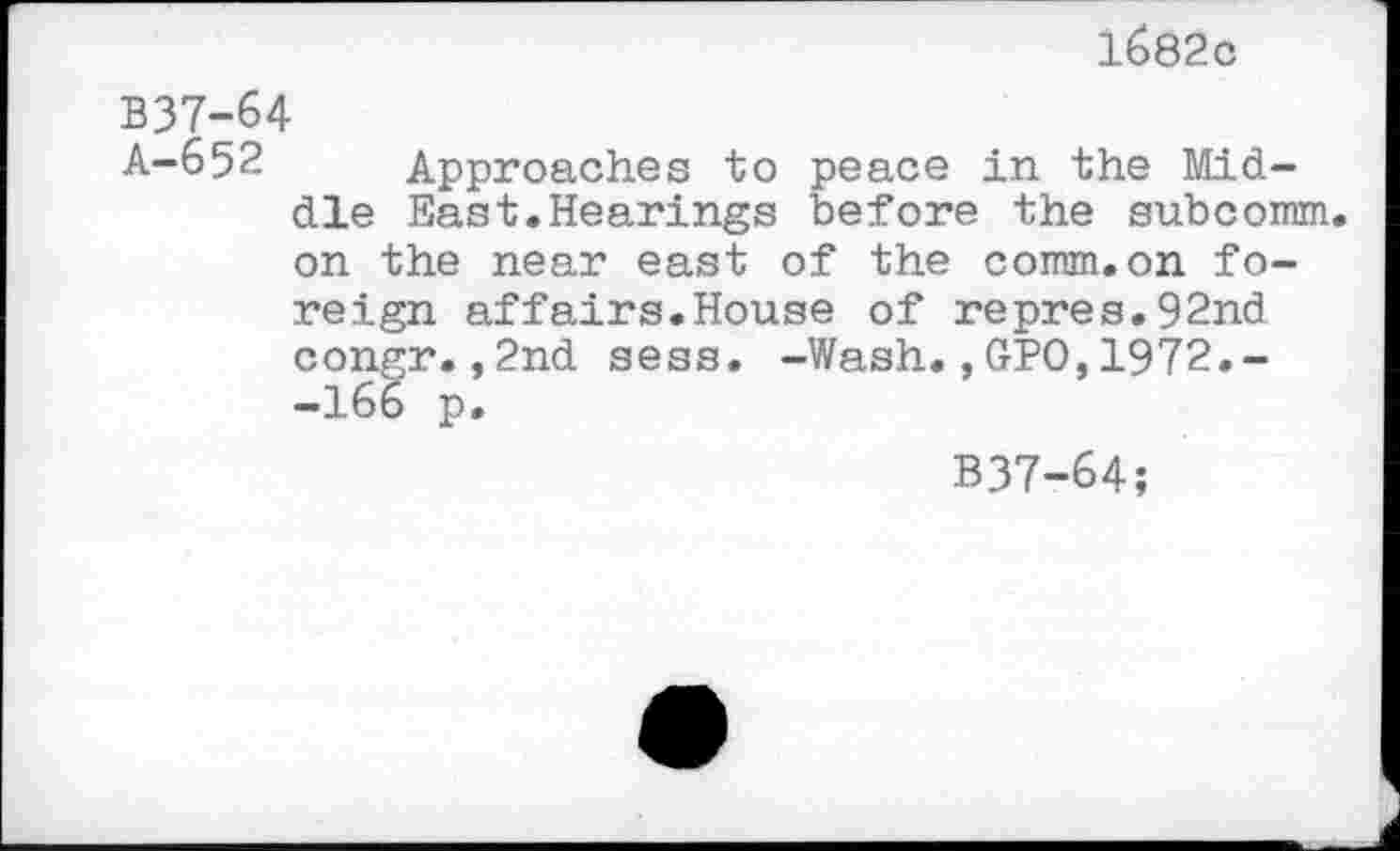 ﻿1682c
B37-64
A-652 Approaches to peace in the Middle East.Hearings before the subcomm, on the near east of the comm.on foreign affairs.House of repres.92nd congr.,2nd sess. -Wash.,GPO,1972.--166 p.
B37-64;